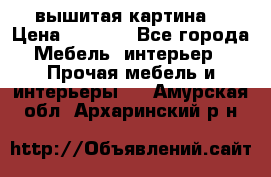 вышитая картина  › Цена ­ 8 000 - Все города Мебель, интерьер » Прочая мебель и интерьеры   . Амурская обл.,Архаринский р-н